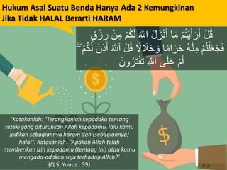 Hukum Asal Suatu Benda Hanya Ada 2 Kemungkinan
Jika Tidak HALAL Berarti HARAM
ُ َّ‫اَّلل‬ َ‫ل‬َ‫ز‬ْ‫ن‬َ‫أ‬ ‫ا‬َ‫م‬ ْ‫م‬ُ‫ت‬ْ‫ي‬َ‫أ‬َ‫ر‬َ‫أ‬ ْ‫ل‬ُ‫ق‬ٍ‫ق‬ ْ‫ز‬ ِ‫ر‬ ْ‫ن‬ِ‫م‬ ْ‫م‬ُ‫ك‬َ‫ل‬
َ‫ح‬ َ‫و‬ ‫ا‬ً‫م‬‫ا‬َ‫ر‬َ‫ح‬ ُ‫ه‬ْ‫ن‬ِ‫م‬ ْ‫م‬ُ‫ت‬ْ‫ل‬َ‫ع‬َ‫ج‬َ‫ف‬َ‫ن‬ِ‫ذ‬َ‫أ‬ ُ َّ‫آَّلل‬ ْ‫ل‬ُ‫ق‬ ً‫ل‬ َ‫ل‬ۖ ْ‫م‬ُ‫ك‬َ‫ل‬
َ‫ون‬ُ‫ر‬َ‫ت‬ْ‫ف‬َ‫ت‬ ِ َّ‫اَّلل‬ ‫ى‬َ‫ل‬َ‫ع‬ ْ‫م‬َ‫أ‬
“Katakanlah: "Terangkanlah kepadaku tentang
rezeki yang diturunkan Allah kepadamu, lalu kamu
jadikan sebagiannya haram dan (sebagiannya)
halal". Katakanlah: "Apakah Allah telah
memberikan izin kepadamu (tentang ini) atau kamu
mengada-adakan saja terhadap Allah?’
(Q.S. Yunus : 59)
 