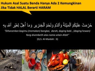 Hukum Asal Suatu Benda Hanya Ada 2 Kemungkinan
Jika Tidak HALAL Berarti HARAM
ْ‫ح‬َ‫ل‬ َ‫و‬ ُ‫م‬َّ‫د‬‫ٱل‬ َ‫و‬ ُ‫ة‬َ‫ت‬ْ‫ي‬َ‫م‬ْ‫ٱل‬ ُ‫م‬ُ‫ك‬ْ‫ي‬َ‫ل‬َ‫ع‬ ْ‫ت‬َ‫م‬ ِ‫ر‬ُ‫ح‬ِ‫ْر‬‫ي‬َ‫غ‬ِ‫ل‬ َّ‫ل‬ِ‫ه‬ُ‫أ‬ ٓ‫ا‬َ‫م‬ َ‫و‬ ِ‫ير‬ ِ‫نز‬ ِ‫خ‬ْ‫ٱل‬ ُ‫م‬ِ َّ‫ٱَّلل‬ِ‫ه‬ِ‫ب‬
“Diharamkan bagimu (memakan) bangkai, darah, daging babi , (daging hewan)
Yang disembelih atas nama selain Allah”
(Q.S. Al-Maidah : 3)
 