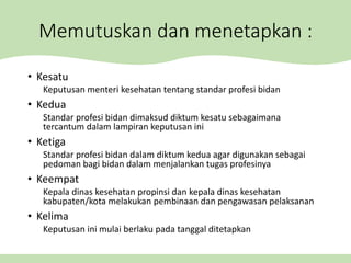 Memutuskan dan menetapkan :
• Kesatu
Keputusan menteri kesehatan tentang standar profesi bidan
• Kedua
Standar profesi bidan dimaksud diktum kesatu sebagaimana
tercantum dalam lampiran keputusan ini
• Ketiga
Standar profesi bidan dalam diktum kedua agar digunakan sebagai
pedoman bagi bidan dalam menjalankan tugas profesinya
• Keempat
Kepala dinas kesehatan propinsi dan kepala dinas kesehatan
kabupaten/kota melakukan pembinaan dan pengawasan pelaksanan
• Kelima
Keputusan ini mulai berlaku pada tanggal ditetapkan
 