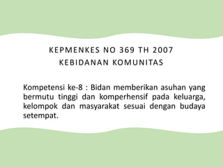 KEPMENKES NO 369 TH 2007
KEBIDANAN KOMUNITAS
Kompetensi ke-8 : Bidan memberikan asuhan yang
bermutu tinggi dan komperhensif pada keluarga,
kelompok dan masyarakat sesuai dengan budaya
setempat.
 