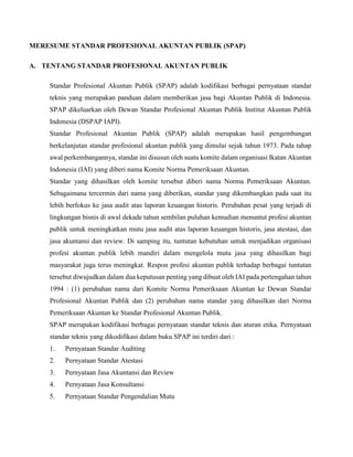 MERESUME STANDAR PROFESIONAL AKUNTAN PUBLIK (SPAP)
A. TENTANG STANDAR PROFESIONAL AKUNTAN PUBLIK
Standar Profesional Akuntan Publik (SPAP) adalah kodifikasi berbagai pernyataan standar
teknis yang merupakan panduan dalam memberikan jasa bagi Akuntan Publik di Indonesia.
SPAP dikeluarkan oleh Dewan Standar Profesional Akuntan Publik Institut Akuntan Publik
Indonesia (DSPAP IAPI).
Standar Profesional Akuntan Publik (SPAP) adalah merupakan hasil pengembangan
berkelanjutan standar profesional akuntan publik yang dimulai sejak tahun 1973. Pada tahap
awal perkembangannya, standar ini disusun oleh suatu komite dalam organisasi Ikatan Akuntan
Indonesia (IAI) yang diberi nama Komite Norma Pemeriksaan Akuntan.
Standar yang dihasilkan oleh komite tersebut diberi nama Norma Pemeriksaan Akuntan.
Sebagaimana tercermin dari nama yang diberikan, standar yang dikembangkan pada saat itu
lebih berfokus ke jasa audit atas laporan keuangan historis. Perubahan pesat yang terjadi di
lingkungan bisnis di awal dekade tahun sembilan puluhan kemudian menuntut profesi akuntan
publik untuk meningkatkan mutu jasa audit atas laporan keuangan historis, jasa atestasi, dan
jasa akuntansi dan review. Di samping itu, tuntutan kebutuhan untuk menjadikan organisasi
profesi akuntan publik lebih mandiri dalam mengelola mutu jasa yang dihasilkan bagi
masyarakat juga terus meningkat. Respon profesi akuntan publik terhadap berbagai tuntutan
tersebut diwujudkan dalam dua keputusan penting yang dibuat oleh IAI pada pertengahan tahun
1994 : (1) perubahan nama dari Komite Norma Pemeriksaan Akuntan ke Dewan Standar
Profesional Akuntan Publik dan (2) perubahan nama standar yang dihasilkan dari Norma
Pemeriksaan Akuntan ke Standar Profesional Akuntan Publik.
SPAP merupakan kodifikasi berbagai pernyataan standar teknis dan aturan etika. Pernyataan
standar teknis yang dikodifikasi dalam buku SPAP ini terdiri dari :
1. Pernyataan Standar Auditing
2. Pernyataan Standar Atestasi
3. Pernyataan Jasa Akuntansi dan Review
4. Pernyataan Jasa Konsultansi
5. Pernyataan Standar Pengendalian Mutu
 
