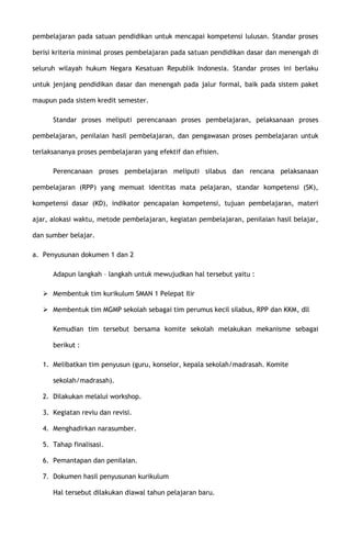 pembelajaran pada satuan pendidikan untuk mencapai kompetensi lulusan. Standar proses
berisi kriteria minimal proses pembelajaran pada satuan pendidikan dasar dan menengah di
seluruh wilayah hukum Negara Kesatuan Republik Indonesia. Standar proses ini berlaku
untuk jenjang pendidikan dasar dan menengah pada jalur formal, baik pada sistem paket
maupun pada sistem kredit semester.
Standar proses meliputi perencanaan proses pembelajaran, pelaksanaan proses
pembelajaran, penilaian hasil pembelajaran, dan pengawasan proses pembelajaran untuk
terlaksananya proses pembelajaran yang efektif dan efisien.
Perencanaan proses pembelajaran meliputi silabus dan rencana pelaksanaan
pembelajaran (RPP) yang memuat identitas mata pelajaran, standar kompetensi (SK),
kompetensi dasar (KD), indikator pencapaian kompetensi, tujuan pembelajaran, materi
ajar, alokasi waktu, metode pembelajaran, kegiatan pembelajaran, penilaian hasil belajar,
dan sumber belajar.
a. Penyusunan dokumen 1 dan 2
Adapun langkah – langkah untuk mewujudkan hal tersebut yaitu :
 Membentuk tim kurikulum SMAN 1 Pelepat Ilir
 Membentuk tim MGMP sekolah sebagai tim perumus kecil silabus, RPP dan KKM, dll
Kemudian tim tersebut bersama komite sekolah melakukan mekanisme sebagai
berikut :
1. Melibatkan tim penyusun (guru, konselor, kepala sekolah/madrasah. Komite
sekolah/madrasah).
2. Dilakukan melalui workshop.
3. Kegiatan reviu dan revisi.
4. Menghadirkan narasumber.
5. Tahap finalisasi.
6. Pemantapan dan penilaian.
7. Dokumen hasil penyusunan kurikulum
Hal tersebut dilakukan diawal tahun pelajaran baru.
 