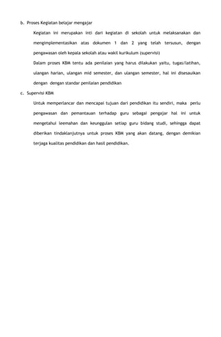 b. Proses Kegiatan belajar mengajar
Kegiatan ini merupakan inti dari kegiatan di sekolah untuk melaksanakan dan
mengimplementasikan atas dokumen 1 dan 2 yang telah tersusun, dengan
pengawasan oleh kepala sekolah atau wakil kurikulum (supervisi)
Dalam proses KBM tentu ada penilaian yang harus dilakukan yaitu, tugas/latihan,
ulangan harian, ulangan mid semester, dan ulangan semester, hal ini disesauikan
dengan dengan standar penilaian pendidikan
c. Supervisi KBM
Untuk memperlancar dan mencapai tujuan dari pendidikan itu sendiri, maka perlu
pengawasan dan pemantauan terhadap guru sebagai pengajar hal ini untuk
mengetahui leemahan dan keunggulan setiap guru bidang studi, sehingga dapat
diberikan tindaklanjutnya untuk proses KBM yang akan datang, dengan demikian
terjaga kualitas pendidikan dan hasil pendidikan.
 