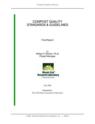 Compost Quality in America
© 2000 - Woods End Research Laboratory , Inc. — PAGE 1
COMPOST QUALITY
STANDARDS & GUIDELINES
Final Report
by
William F. Brinton, Ph.D.
Project Manager
Dec 2000
Prepared for:
New York State Association of Recyclers
 