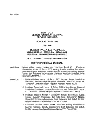 SALINAN




                               PERATURAN
                       MENTERI PENDIDIKAN NASIONAL
                           REPUBLIK INDONESIA

                             NOMOR 40 TAHUN 2008

                                   TENTANG

                    STANDAR SARANA DAN PRASARANA
                  UNTUK SEKOLAH MENENGAH KEJURUAN/
                  MADRASAH ALIYAH KEJURUAN(SMK/MAK)

                  DENGAN RAHMAT TUHAN YANG MAHA ESA

                       MENTERI PENDIDIKAN NASIONAL,

Menimbang : bahwa dalam rangka pelaksanaan ketentuan Pasal 48            Peraturan
            Pemerintah Nomor 19 Tahun 2005 tentang Standar Nasional Pendidikan,
            perlu menetapkan Peraturan Menteri Pendidikan Nasional tentang Standar
            Sarana dan Prasarana untuk Sekolah Menengah Kejuruan/Madrasah Aliyah
            Kejuruan (SMK/MAK);
Mengingat   : 1. Undang-Undang Nomor 20 Tahun 2003 tentang Sistem Pendidikan
                 Nasional (Lembaran Negara Republik Indonesia Tahun 2003 Nomor 78,
                 Tambahan Lembaran Negara Republik Indonesia Nomor 4301);
             2. Peraturan Pemerintah Nomor 19 Tahun 2005 tentang Standar Nasional
                Pendidikan (Lembaran Negara Republik Indonesia Tahun 2005 Nomor
                41, Tambahan Lembaran Negara Republik Indonesia Nomor 4496);
             3. Peraturan Presiden Nomor 9 Tahun 2005 tentang Kedudukan, Tugas,
                Fungsi, Susunan Organisasi, dan Tata Kerja Kementerian Negara
                Republik Indonesia sebagaimana telah beberapa kali diubah terakhir
                dengan Peraturan Presiden Nomor 20 Tahun 2008;
             4. Keputusan Presiden Nomor 187/M Tahun 2004 tentang Pembentukan
                Kabinet Indonesia Bersatu sebagaimana telah beberapa kali diubah
                terakhir dengan Keputusan Presiden Nomor 77/P Tahun 2008;
 
