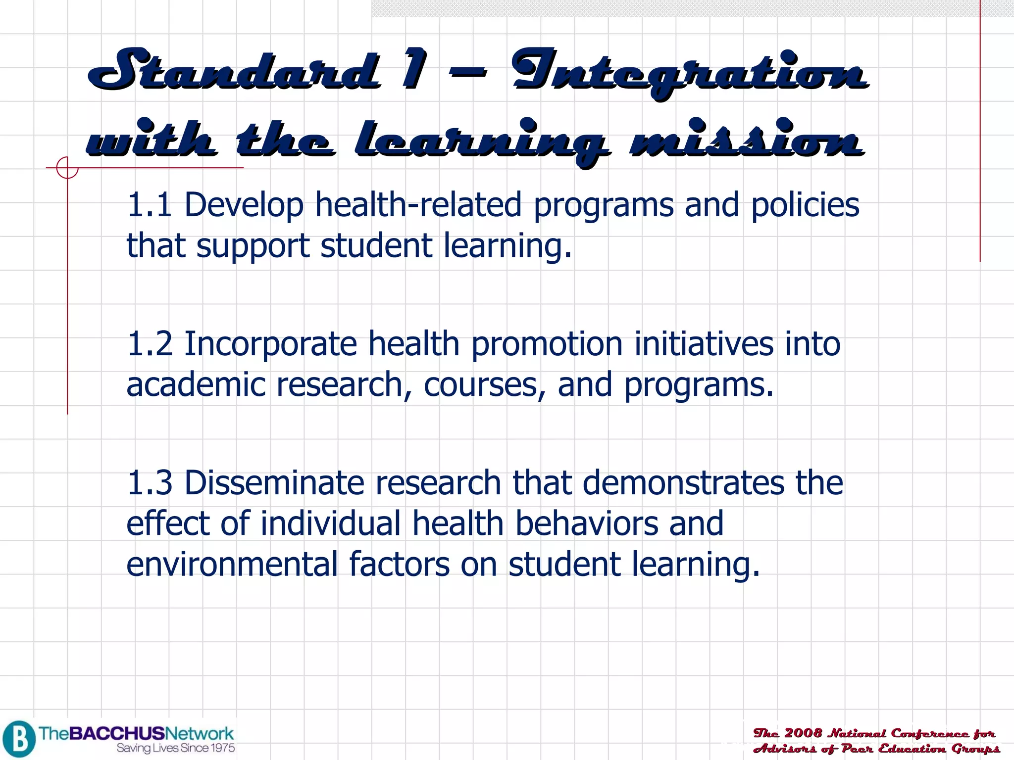 1.1 Develop health-related programs and policies that support student learning. 1.2 Incorporate health promotion initiatives into academic research, courses, and programs. 1.3 Disseminate research that demonstrates the effect of individual health behaviors and environmental factors on student learning. Standard 1 – Integration with the learning mission 
