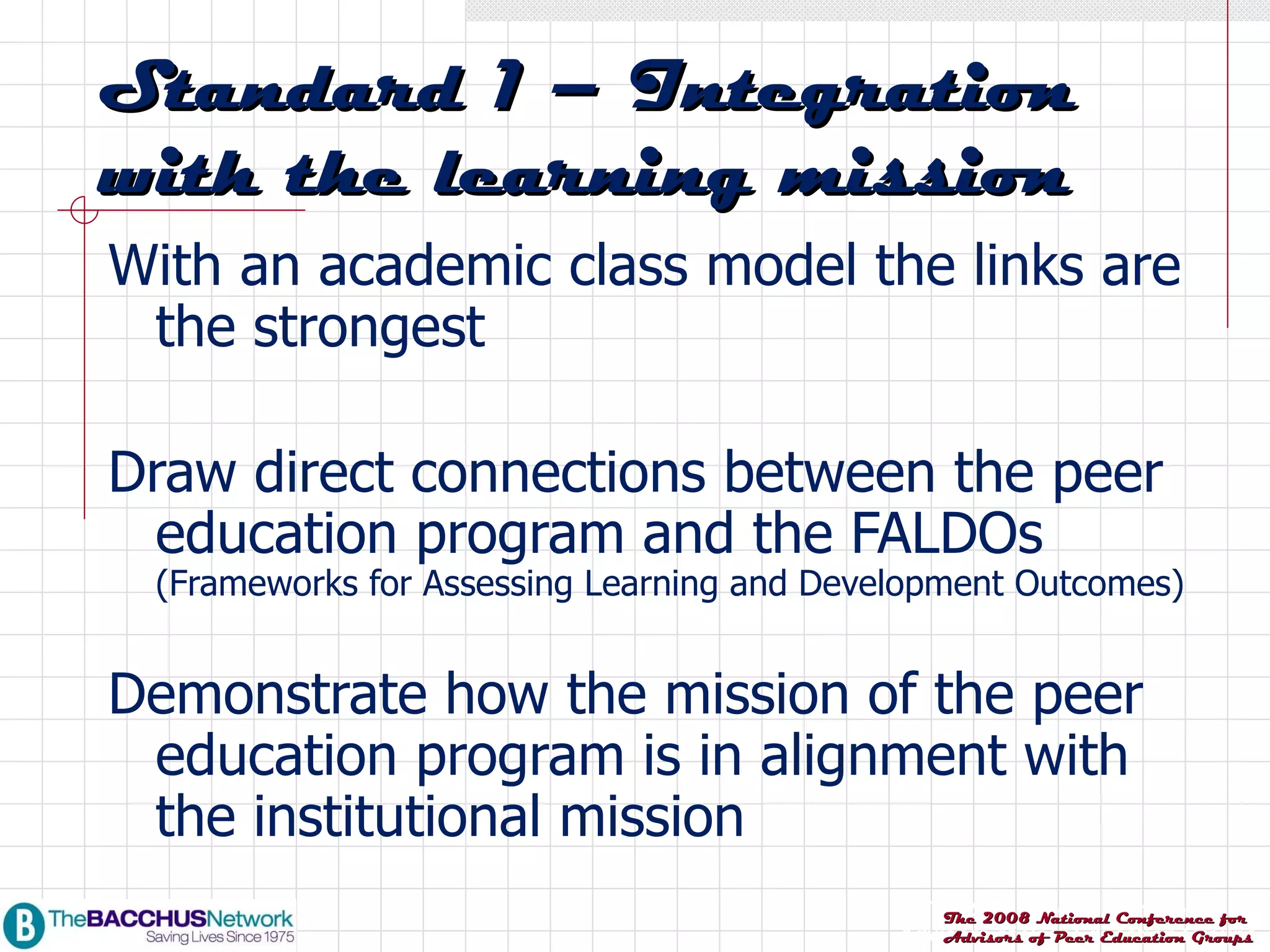 With an academic class model the links are the strongest Draw direct connections between the peer education program and the FALDOs  (Frameworks for Assessing Learning and Development Outcomes) Demonstrate how the mission of the peer education program is in alignment with the institutional mission Standard 1 – Integration with the learning mission 