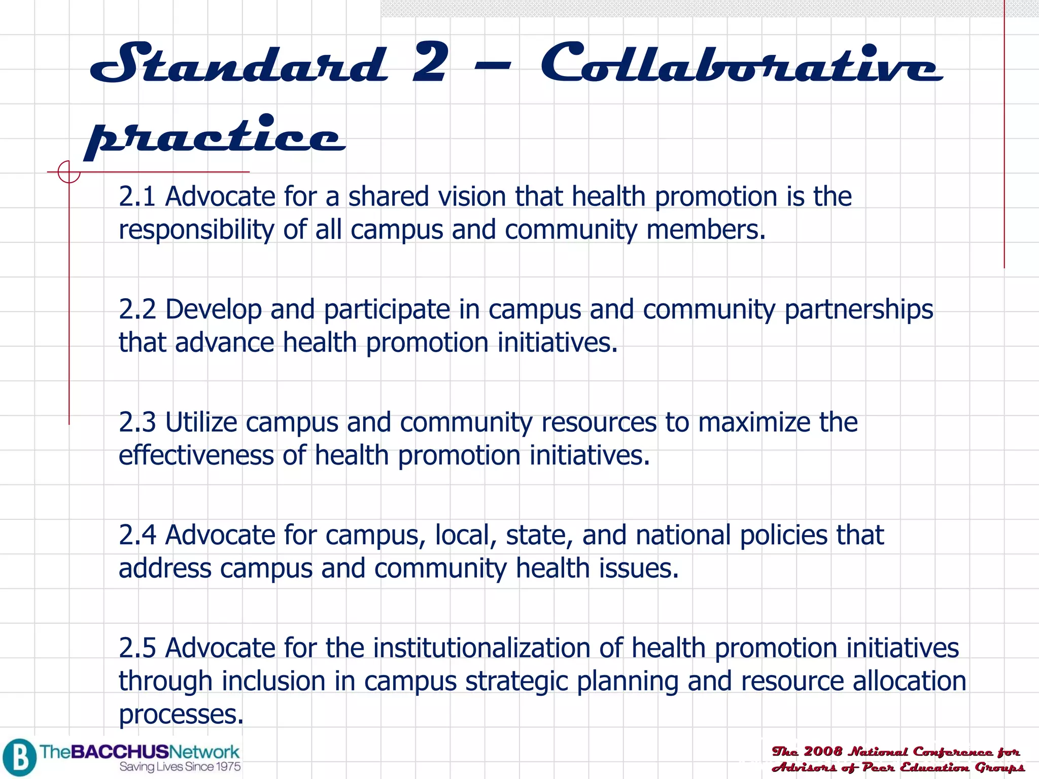 Standard 2 – Collaborative practice 2.1 Advocate for a shared vision that health promotion is the responsibility of all campus and community members. 2.2 Develop and participate in campus and community partnerships that advance health promotion initiatives. 2.3 Utilize campus and community resources to maximize the effectiveness of health promotion initiatives. 2.4 Advocate for campus, local, state, and national policies that address campus and community health issues. 2.5 Advocate for the institutionalization of health promotion initiatives through inclusion in campus strategic planning and resource allocation processes. 