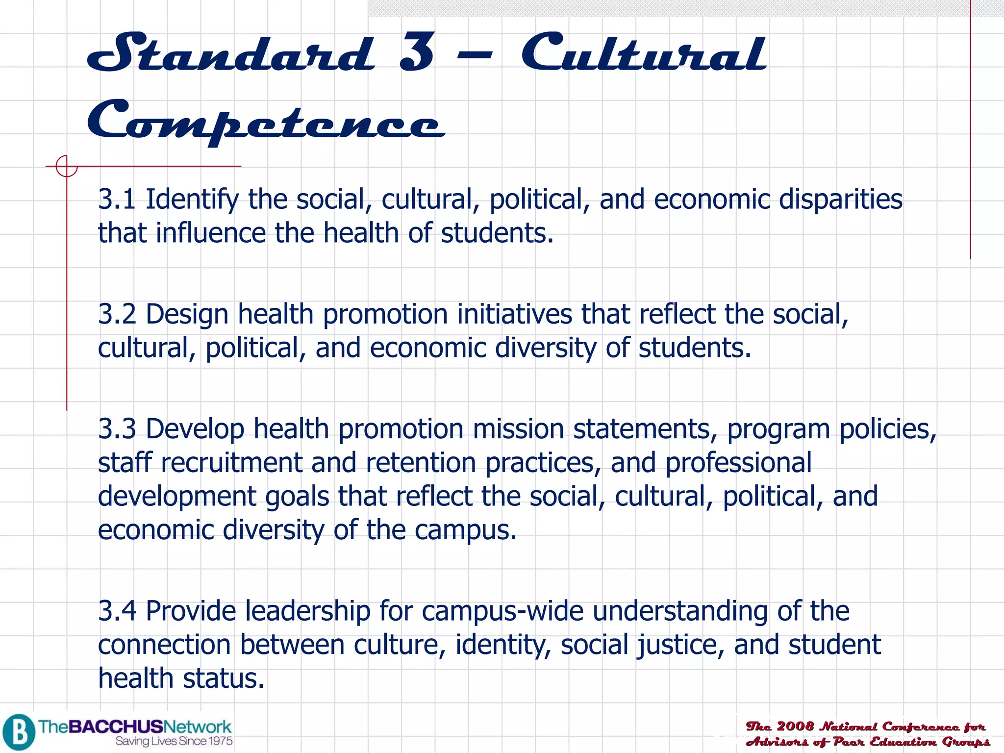 Standard 3 – Cultural Competence 3.1 Identify the social, cultural, political, and economic disparities that influence the health of students. 3.2 Design health promotion initiatives that reflect the social, cultural, political, and economic diversity of students. 3.3 Develop health promotion mission statements, program policies, staff recruitment and retention practices, and professional development goals that reflect the social, cultural, political, and economic diversity of the campus. 3.4 Provide leadership for campus-wide understanding of the connection between culture, identity, social justice, and student health status. 