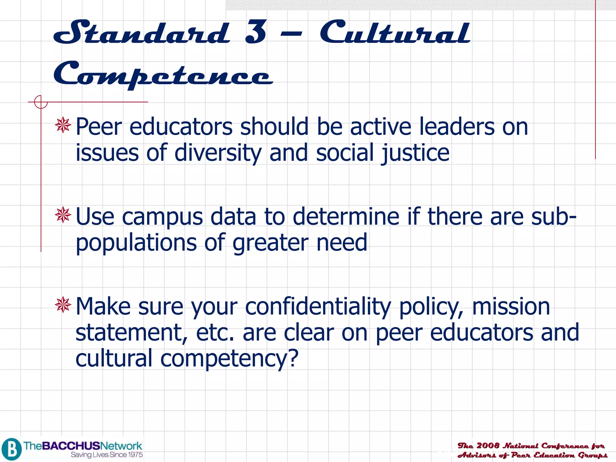 Standard 3 – Cultural Competence Peer educators should be active leaders on issues of diversity and social justice Use campus data to determine if there are sub-populations of greater need Make sure your confidentiality policy, mission statement, etc. are clear on peer educators and cultural competency? 