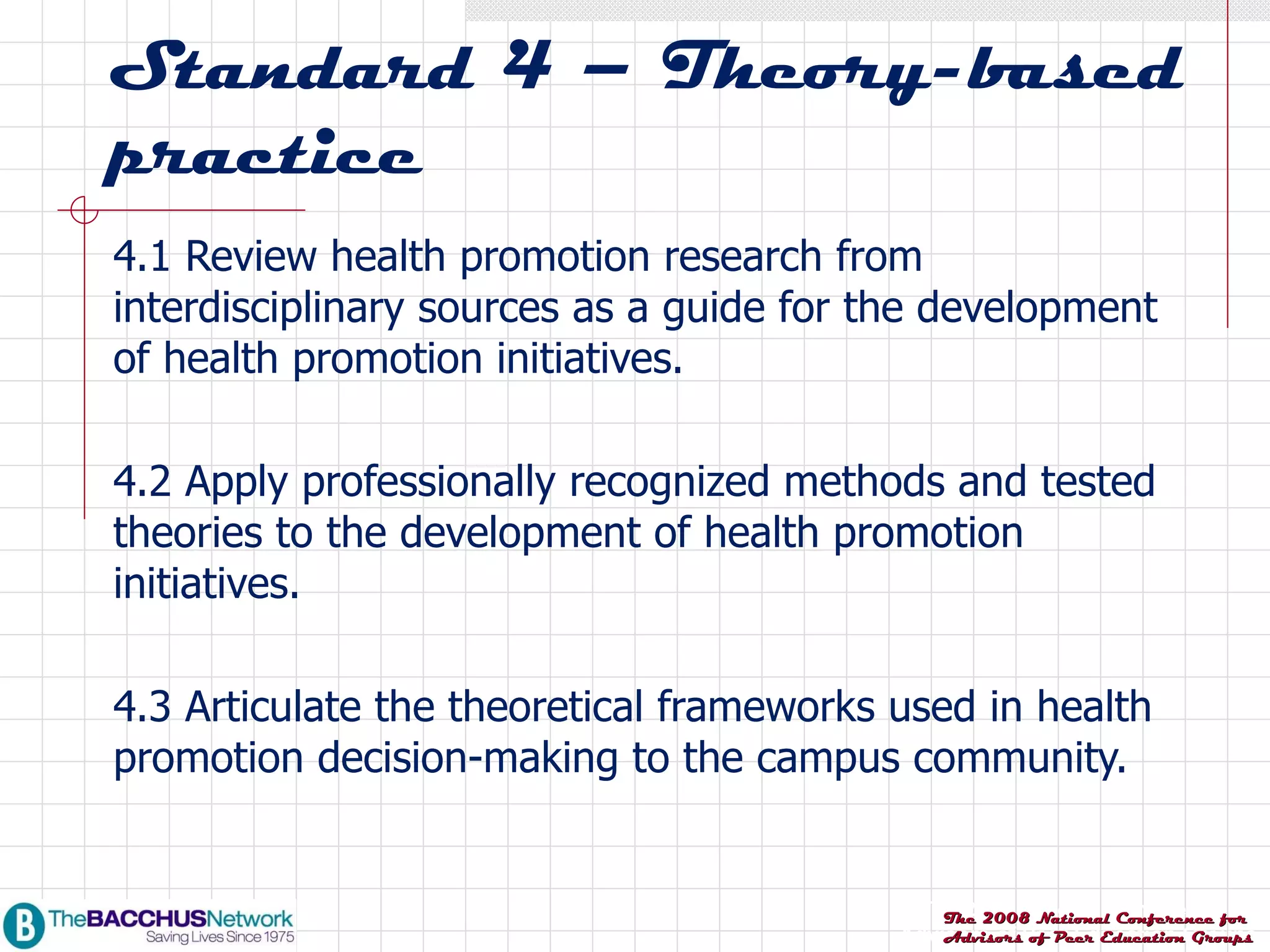 Standard 4 – Theory-based practice 4.1 Review health promotion research from interdisciplinary sources as a guide for the development of health promotion initiatives. 4.2 Apply professionally recognized methods and tested theories to the development of health promotion initiatives. 4.3 Articulate the theoretical frameworks used in health promotion decision-making to the campus community. 