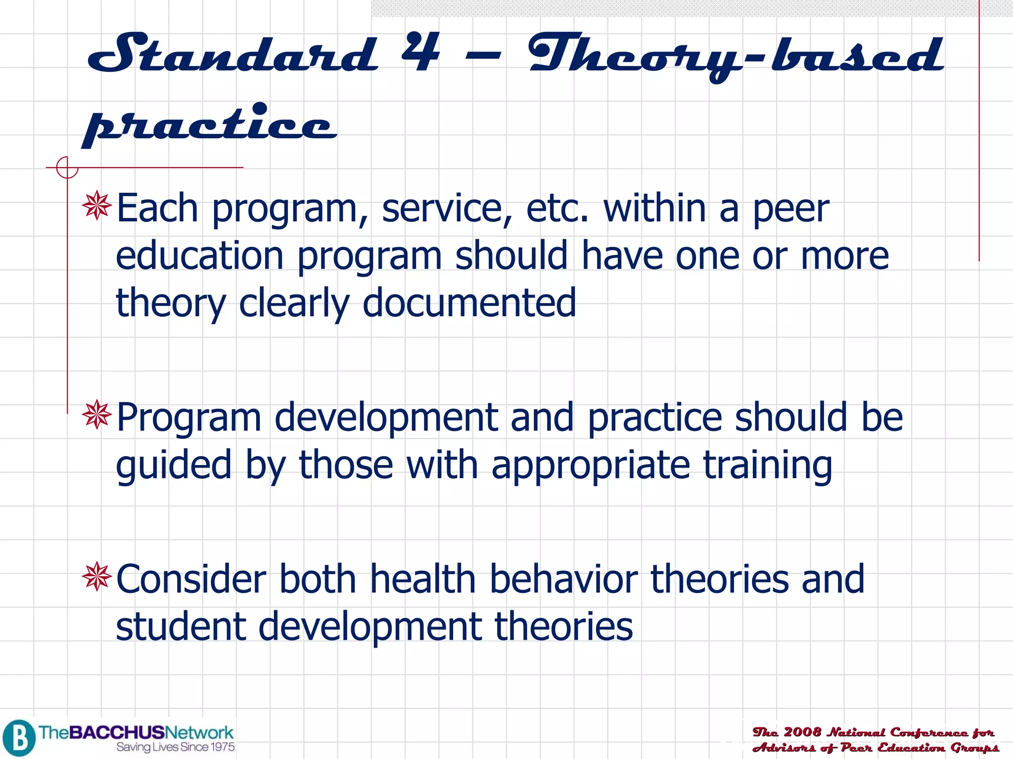 Standard 4 – Theory-based practice Each program, service, etc. within a peer education program should have one or more theory clearly documented Program development and practice should be guided by those with appropriate training Consider both health behavior theories and student development theories 