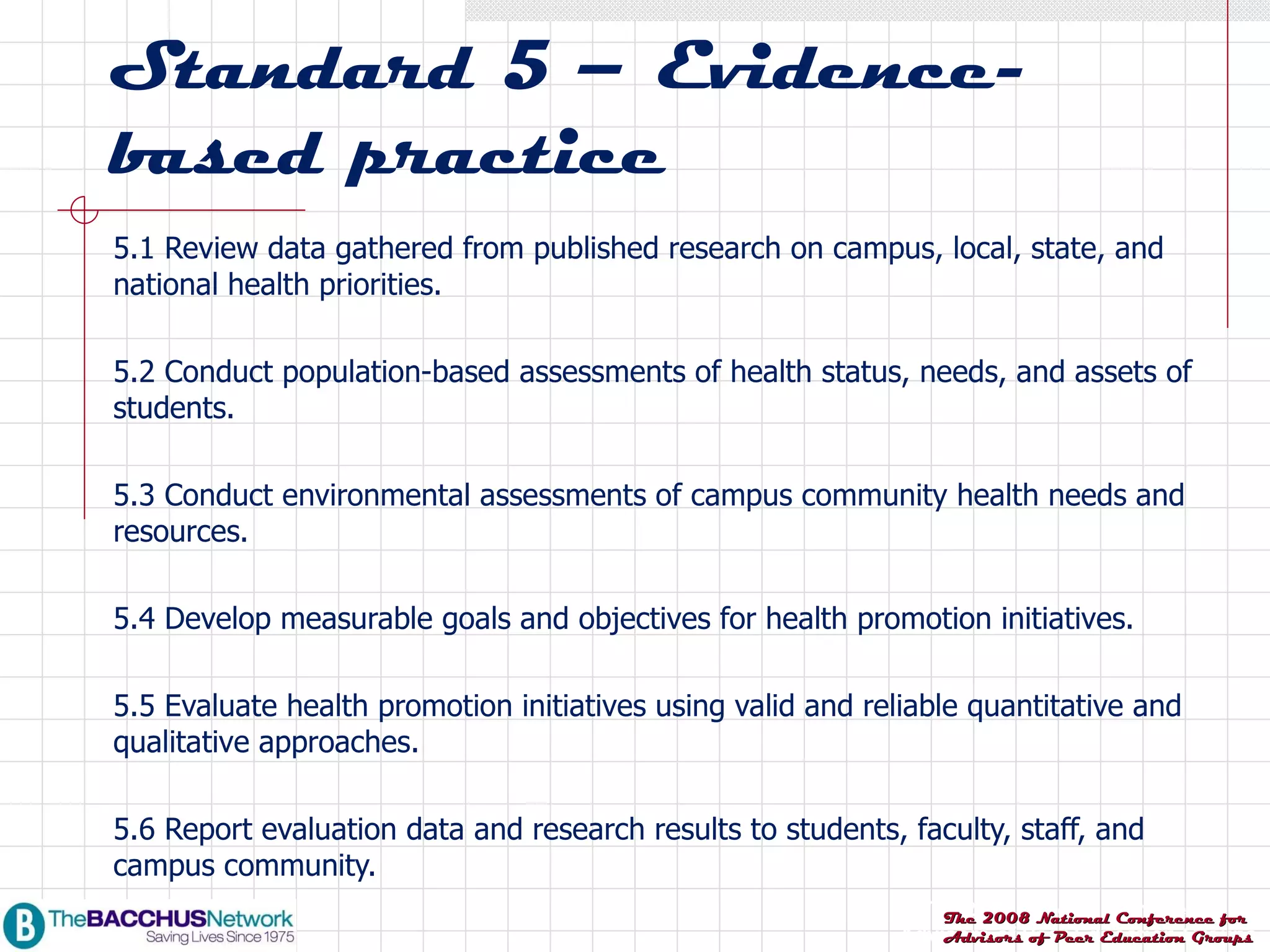 Standard 5 – Evidence-based practice 5.1 Review data gathered from published research on campus, local, state, and national health priorities. 5.2 Conduct population-based assessments of health status, needs, and assets of students. 5.3 Conduct environmental assessments of campus community health needs and resources. 5.4 Develop measurable goals and objectives for health promotion initiatives. 5.5 Evaluate health promotion initiatives using valid and reliable quantitative and qualitative approaches. 5.6 Report evaluation data and research results to students, faculty, staff, and campus community. 