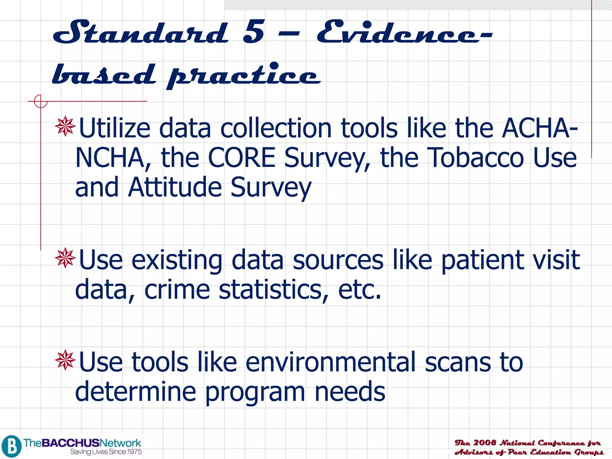 Standard 5 – Evidence-based practice Utilize data collection tools like the ACHA-NCHA, the CORE Survey, the Tobacco Use and Attitude Survey Use existing data sources like patient visit data, crime statistics, etc. Use tools like environmental scans to determine program needs 