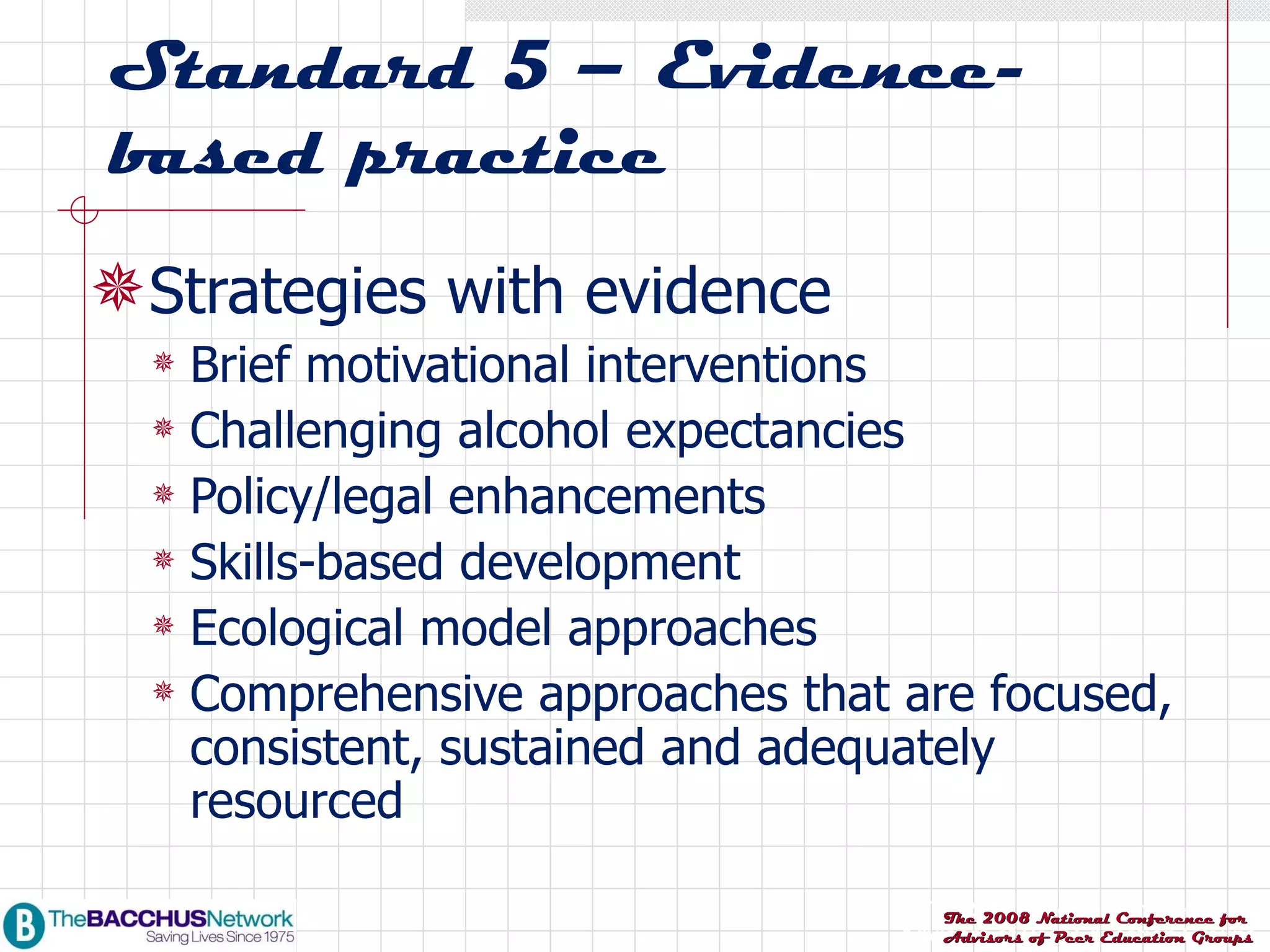 Standard 5 – Evidence-based practice Strategies with evidence Brief motivational interventions Challenging alcohol expectancies Policy/legal enhancements Skills-based development Ecological model approaches Comprehensive approaches that are focused, consistent, sustained and adequately resourced 