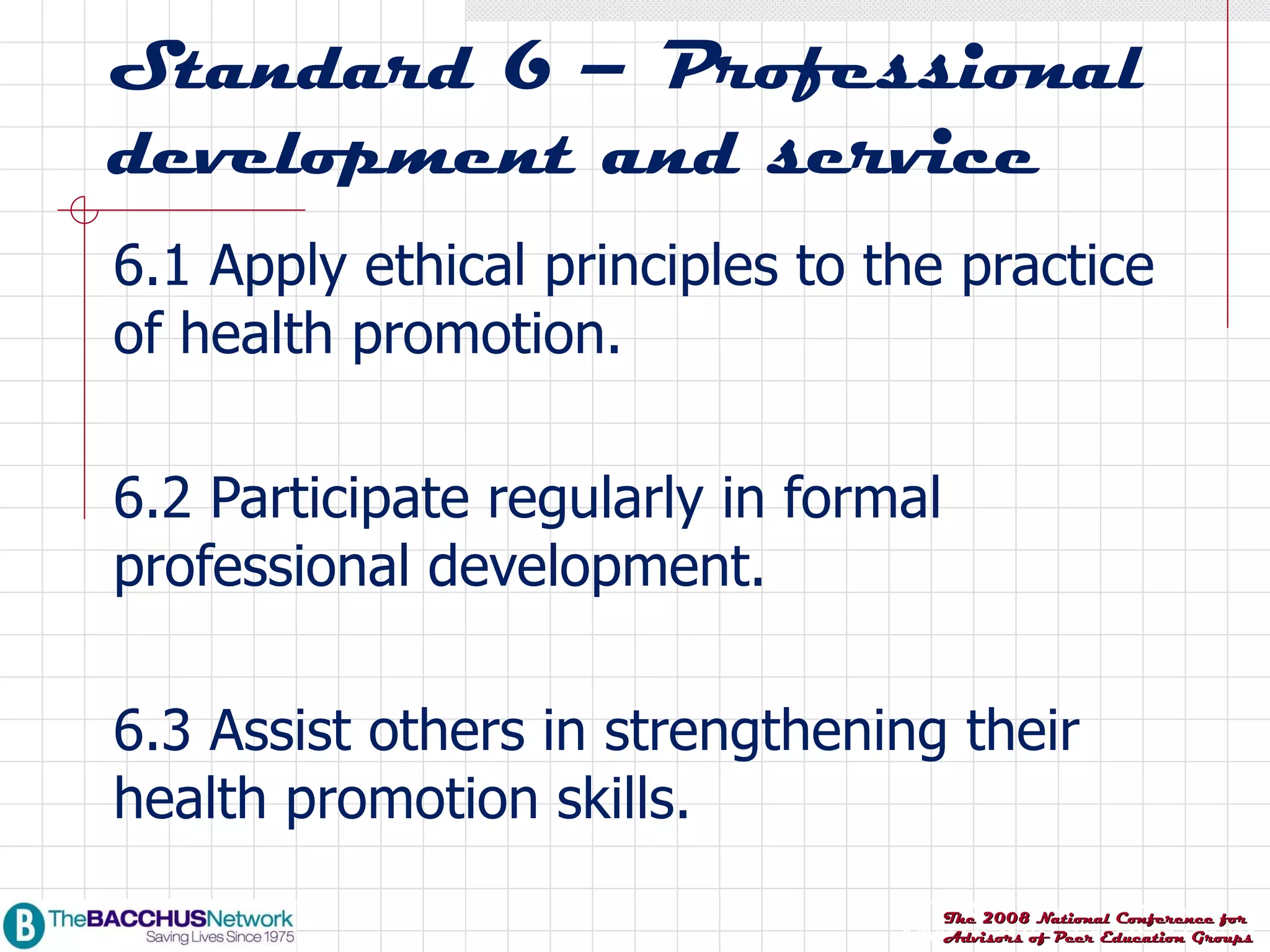 Standard 6 – Professional development and service 6.1 Apply ethical principles to the practice of health promotion. 6.2 Participate regularly in formal professional development. 6.3 Assist others in strengthening their health promotion skills. 