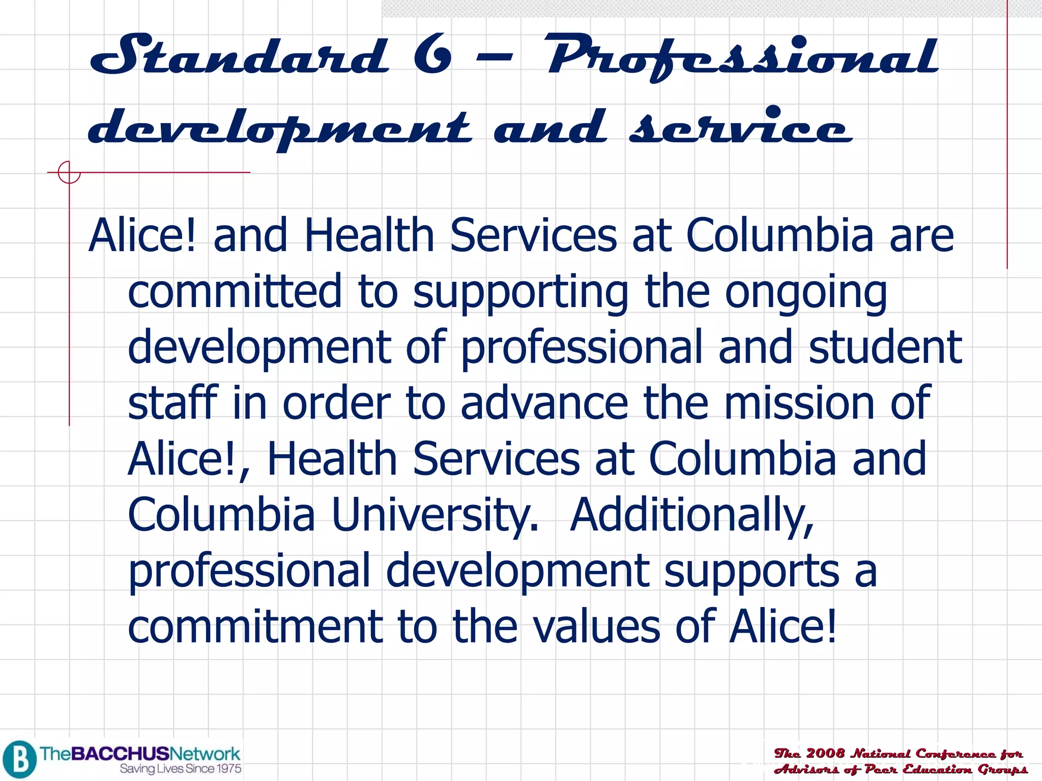 Standard 6 – Professional development and service Alice! and Health Services at Columbia are committed to supporting the ongoing development of professional and student staff in order to advance the mission of Alice!, Health Services at Columbia and Columbia University.  Additionally, professional development supports a commitment to the values of Alice!  