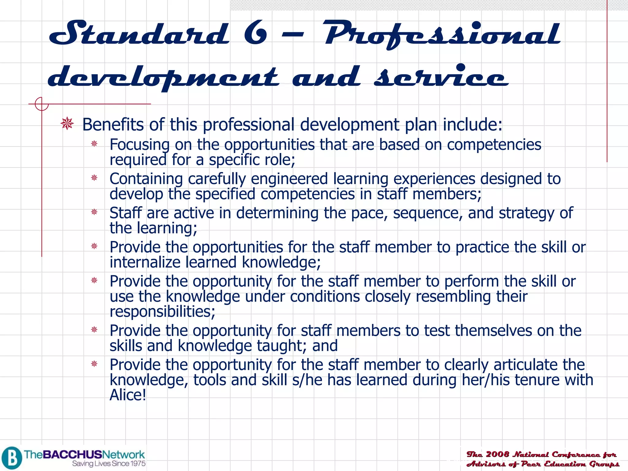 Standard 6 – Professional development and service Benefits of this professional development plan include: Focusing on the opportunities that are based on competencies required for a specific role; Containing carefully engineered learning experiences designed to develop the specified competencies in staff members; Staff are active in determining the pace, sequence, and strategy of the learning; Provide the opportunities for the staff member to practice the skill or internalize learned knowledge; Provide the opportunity for the staff member to perform the skill or use the knowledge under conditions closely resembling their responsibilities; Provide the opportunity for staff members to test themselves on the skills and knowledge taught; and Provide the opportunity for the staff member to clearly articulate the knowledge, tools and skill s/he has learned during her/his tenure with Alice! 