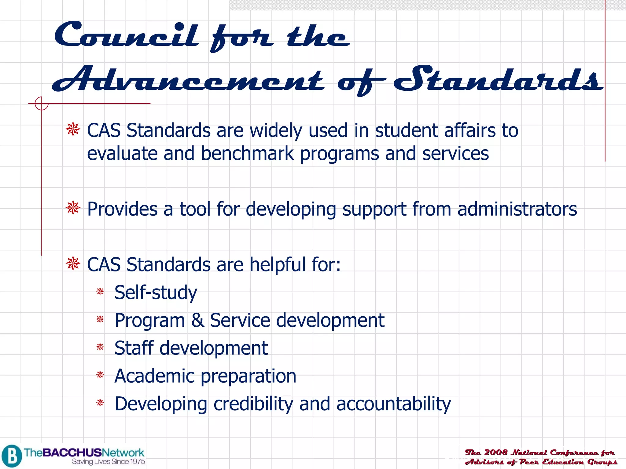 Council for the Advancement of Standards CAS Standards are widely used in student affairs to evaluate and benchmark programs and services Provides a tool for developing support from administrators CAS Standards are helpful for: Self-study Program & Service development Staff development Academic preparation Developing credibility and accountability 