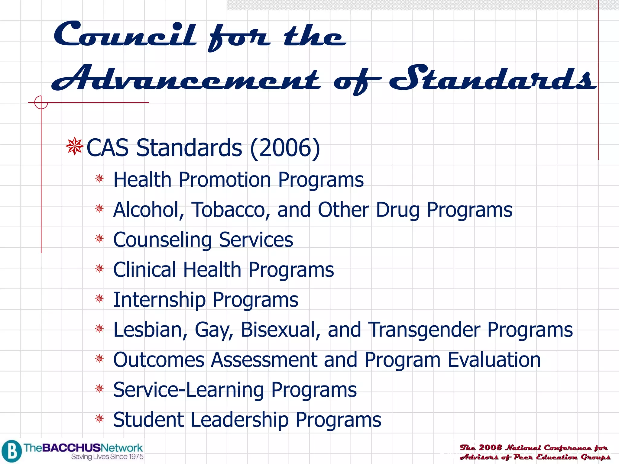 Council for the Advancement of Standards CAS Standards (2006) Health Promotion Programs Alcohol, Tobacco, and Other Drug Programs Counseling Services Clinical Health Programs Internship Programs Lesbian, Gay, Bisexual, and Transgender Programs Outcomes Assessment and Program Evaluation Service-Learning Programs Student Leadership Programs 