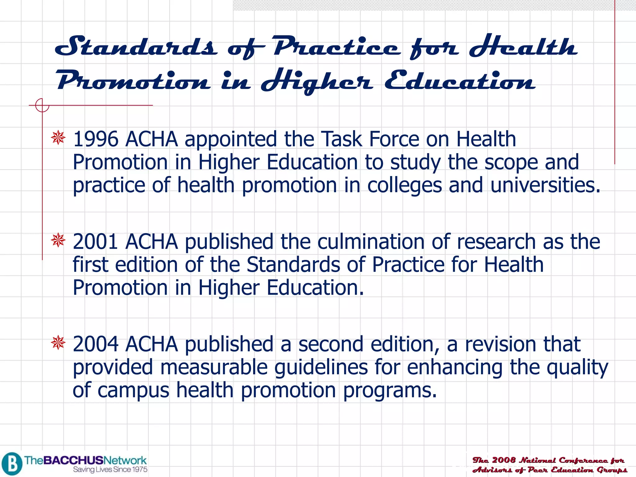 Standards of Practice for Health Promotion in Higher Education 1996 ACHA appointed the Task Force on Health Promotion in Higher Education to study the scope and practice of health promotion in colleges and universities. 2001 ACHA published the culmination of research as the first edition of the Standards of Practice for Health Promotion in Higher Education.  2004 ACHA published a second edition, a revision that provided measurable guidelines for enhancing the quality of campus health promotion programs. 