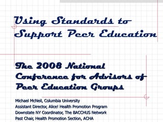 Using Standards to Support Peer Education The 2008 National Conference for Advisors of Peer Education Groups Michael McNeil, Columbia University Assistant Director, Alice! Health Promotion Program Downstate NY Coordinator, The BACCHUS Network Past Chair, Health Promotion Section, ACHA 