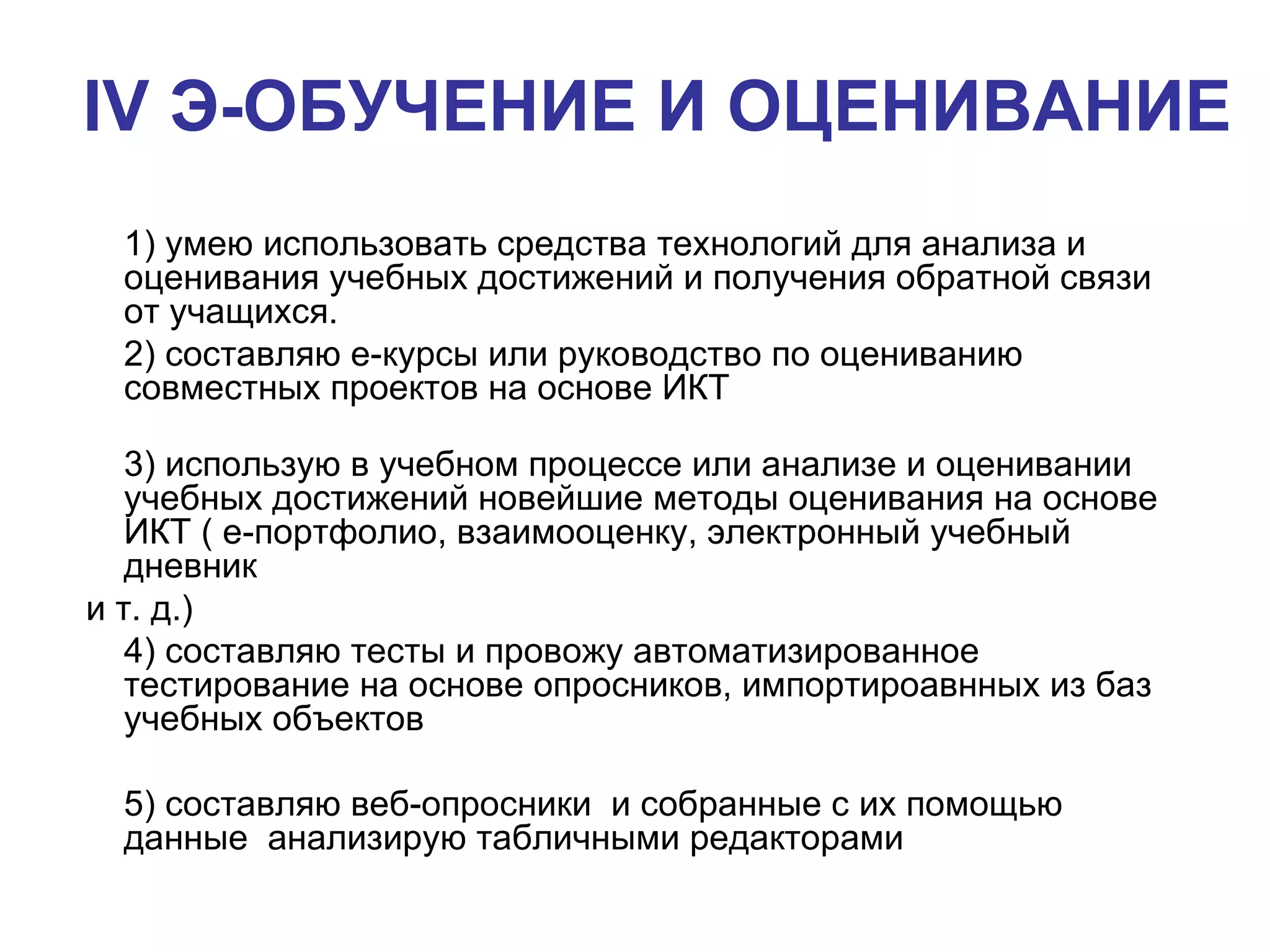 IV  Э-ОБУЧЕНИЕ И ОЦЕНИВАНИЕ   1) умею использовать средства технологий для анализа и оценивания учебных достижений и получения обратной связи от учащихся.  2 ) составляю е-курсы или руководство по оцениванию совместных проектов на основе ИКТ  3 ) использую в учебном процессе или анализе и оценивании учебных достижений новейшие методы оценивания на основе ИКТ ( е-портфолио, взаимооценку, электронный учебный дневник и т. д.)  4 ) составляю тесты и провожу автоматизированное  тестирование на основе опросников, импортироавнных из баз учебных объектов 5 ) составляю веб-опросники  и собранные с их помощью  данные  анализирую табличными редакторами 