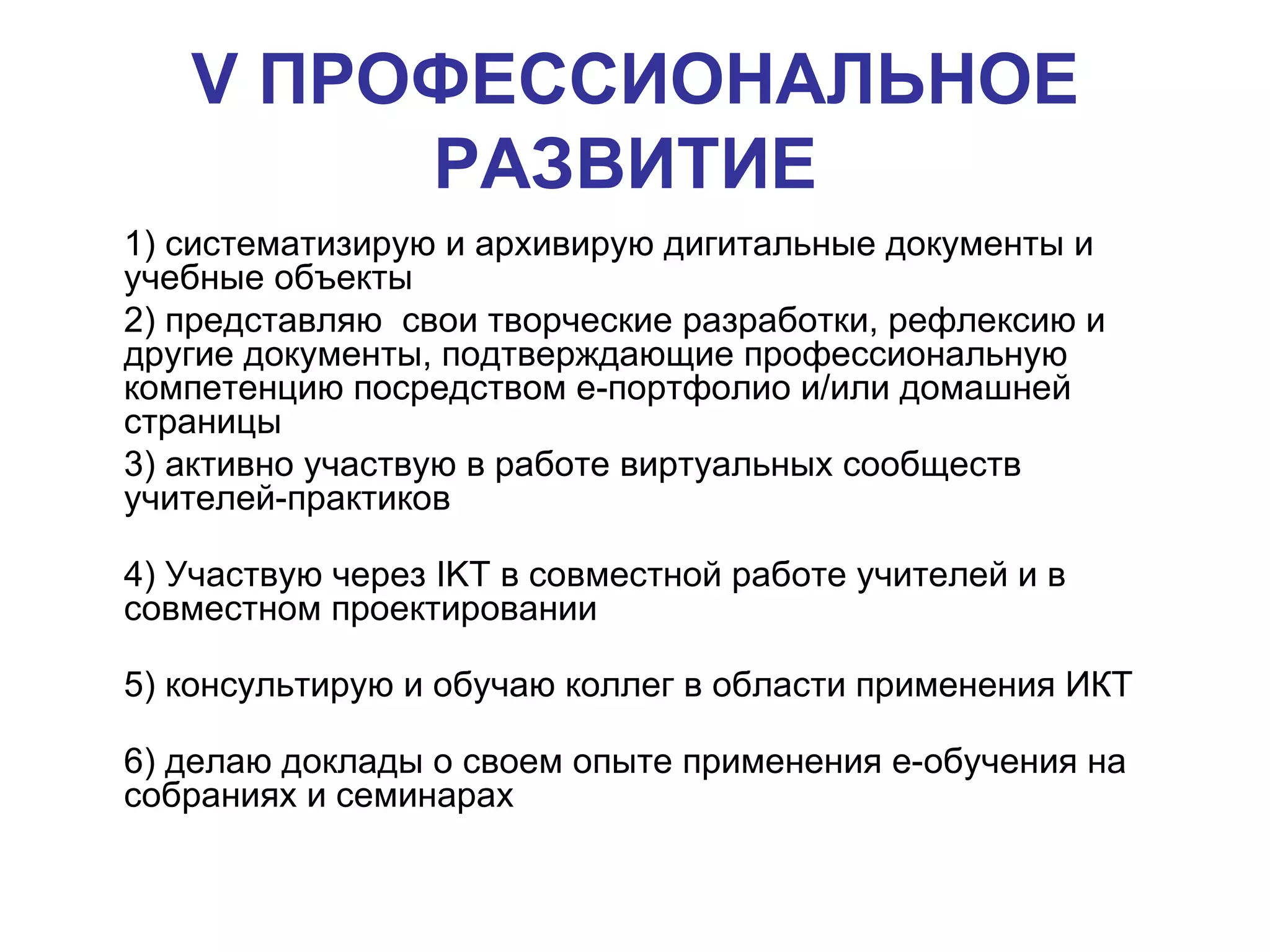 V  ПРОФЕССИОНАЛЬНОЕ РАЗВИТИЕ   1) систематизирую и архивирую дигитальные документы и учебные объекты 2) представляю  свои творческие разработки, рефлексию и другие документы, подтверждающие профессиональную компетенцию посредством е-портфолио и/или домашней страницы  3) активно участвую в работе виртуальных сообществ учителей-практиков  4) Участвую через  IKT  в совместной работе учителей и в совместном проектировании  5) консультирую и обучаю коллег в области применения ИКТ  6) делаю доклады о своем опыте применения е-обучения на собраниях и семинарах   