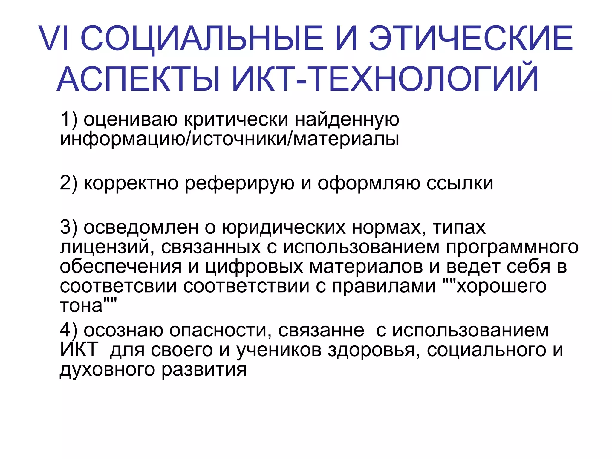 VI  СОЦИАЛЬНЫЕ И ЭТИЧЕСКИЕ АСПЕКТЫ ИКТ-ТЕХНОЛОГИЙ   1) оцениваю критически найденную информацию/источники/материалы 2) корректно реферирую и оформляю ссылки 3) осведомлен о юридических нормах, типах лицензий, связанных с использованием программного обеспечения и цифровых материалов и ведет себя в соответсвии соответствии с правилами &quot;&quot;хорошего тона&quot;&quot; 4) осознаю опасности, связанне  с использованием ИКТ  для своего и учеников здоровья, социального и духовного развития  