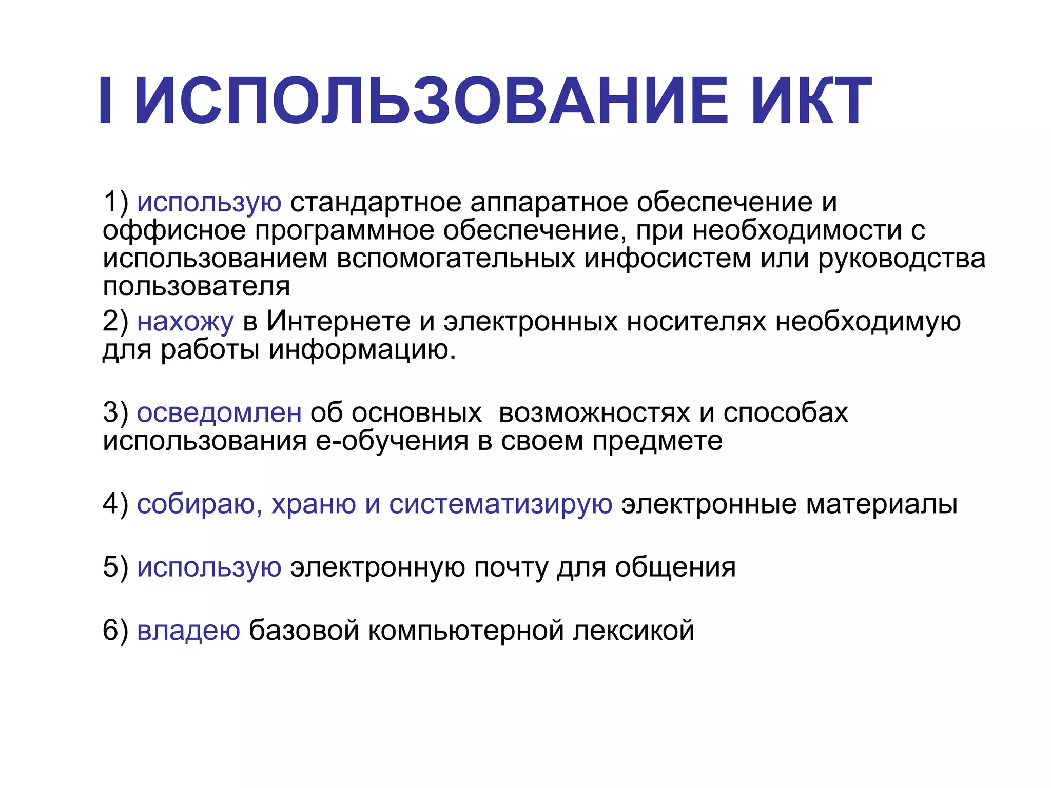 I  ИСПОЛЬЗОВАНИЕ ИКТ   1)  использую  стандартное аппаратное обеспечение и оффисное программное обеспечение, при необходимости с использованием вспомогательных инфосистем или руководства пользователя 2)  нахожу  в Интернете и электронных носителях необходимую для работы информацию.  3)  осведомлен  об основных  возможностях и способах использования е-обучения в своем предмете 4)  собираю, храню и систематизирую  электронные материалы  5)  использую  электронную почту для общения 6)  владею  базовой компьютерной лексикой   
