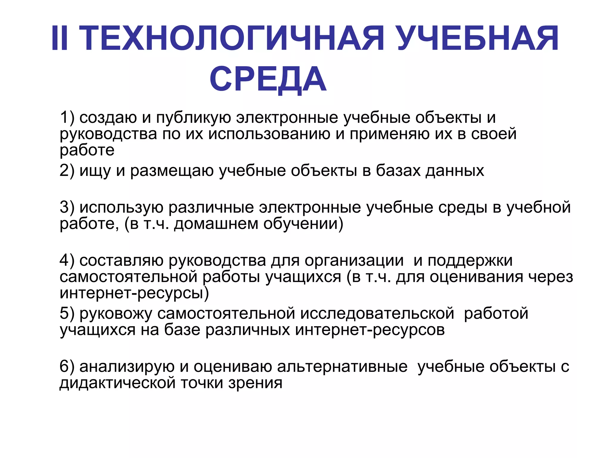 II  ТЕХНОЛОГИЧНАЯ УЧЕБНАЯ СРЕДА   1) создаю и публикую электронные учебные объекты и руководства по их использованию и применяю их в своей работе 2) ищу и размещаю учебные объекты в базах данных 3) использую различные электронные учебные среды в учебной работе, (в т.ч. домашнем обучении)  4) составляю руководства для организации  и поддержки самостоятельной работы учащихся (в т.ч. для оценивания через интернет-ресурсы)  5) руковожу самостоятельной исследовательской  работой учащихся на базе различных интернет-ресурсов 6) анализирую и оцениваю альтернативные  учебные объекты с дидактической точки зрения  