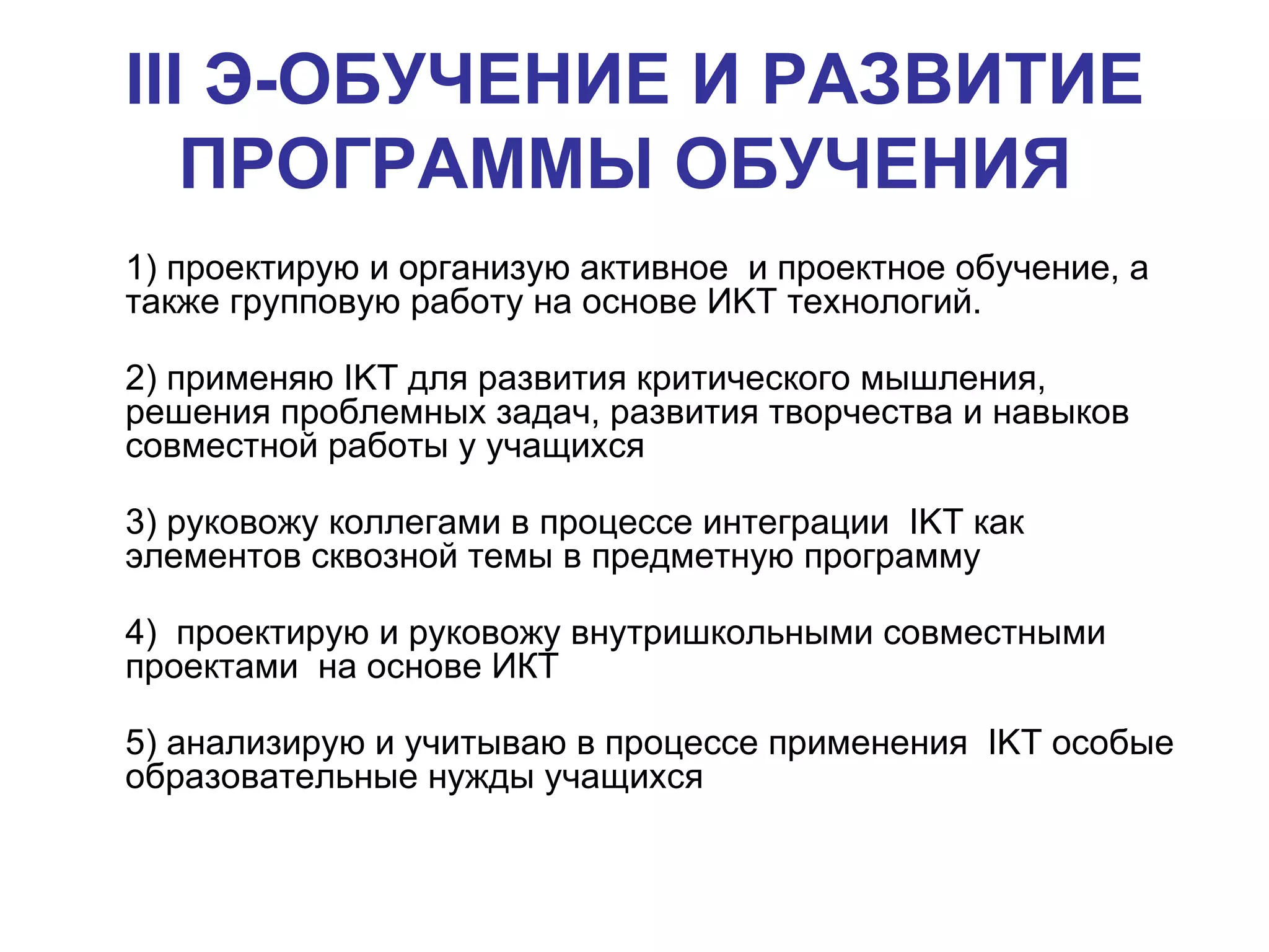 III  Э-ОБУЧЕНИЕ И РАЗВИТИЕ ПРОГРАММЫ ОБУЧЕНИЯ   1) проектирую и организую активное  и проектное обучение, а также групповую работу на основе И KT  технологий.  2) применяю  IKT  для развития критического мышления,  решения проблемных задач, развития творчества и навыков совместной работы у учащихся  3) руковожу коллегами в процессе интеграции  IKT  как элементов сквозной темы в предметную программу 4)  проектирую и руковожу внутришкольными совместными проектами  на основе ИКТ 5) анализирую и учитываю в процессе применения  IKT  особые образовательные нужды учащихся  