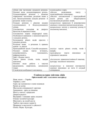 зв'язок між частинами складного речення.
Основні види складнопідрядних речень.
Складнопідрядні речення з кількома
підрядними частинами, розділові знаки в
них. Безсполучникове складне речення й
розділові знаки в ньому.
Складне речення з різними видами
сполучникового й безсполучникового
зв'язку.
Синтаксична синонімія як джерело
багатства й виразності мови.
Синтаксичні норми літературної мови.
Особливості вживання в мовленні простих
і складних речень.
Інтонування різних видів простих і
складних речень.
Розділові знаки в реченнях із прямою
мовою і в діалозі.
Пунктуаційний аналіз. Способи цитування.
Основні ознаки тексту: зв’язність,
комунікативність, членованість,
інформативність.
Зміст і будова тексту
Тексти різних стилів, типів, жанрів
мовлення.
Основні види роботи з текстом
(редагування, скорочення, доповнення
тощо).
Стилістичні особливості синтаксису.
пунктуаційних норм;
здійснює редагування тексту з
пунктуаційними помилками;
здійснює синтаксичний і пунктуаційний
аналіз речень для обґрунтування
поставлення розділових знаків;
використовує правильно й комунікативно
доцільно в мовленні вивчені види речень;
використовує цитати у власному усному й
писемному мовленні;
аналізує тексти різних стилів, типів і
жанрів;
трансформує тексти відповідно до
отриманого завдання.
удосконалює правописні вміння й навички,
культуру писемного мовлення.
використовує в мовленні синтаксичні
одиниці відповідно до мети й ситуації
спілкування.
Соціокультурна змістова лінія
Орієнтовний зміст текстового матеріалу:
Наша земля — Україна
Українці у світі
Герої, що залишилися з нами назавжди
Кроки до успіху
Мистецтво спілкування й критики
Здивування – крок до пізнання
Жити у злагоді з природою
Джерела радості
Внутрішня і зовнішня краса людини
Ознаки чоловічої культури
Жіночність як спосіб життя
Турбота про власне здоров’я
Прекрасне в мистецтві і в дійсності
Освіта. Наука. Культура.
 