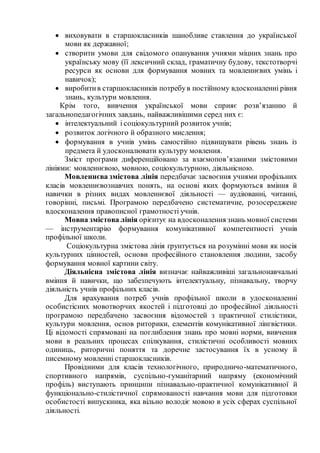  виховувати в старшокласників шанобливе ставлення до української
мови як державної;
 створити умови для свідомого опанування учнями міцних знань про
українську мову (її лексичний склад, граматичну будову, текстотворчі
ресурси як основи для формування мовних та мовленнєвих умінь і
навичок);
 виробитив старшокласників потребув постійному вдосконаленні рівня
знань, культури мовлення.
Крім того, вивчення української мови сприяє розв’язанню й
загальнопедагогічних завдань, найважливішими серед них є:
 інтелектуальний і соціокультурний розвиток учнів;
 розвиток логічного й образного мислення;
 формування в учнів умінь самостійно підвищувати рівень знань із
предмета й удосконалювати культуру мовлення.
Зміст програми диференційовано за взаємопов’язаними змістовими
лініями: мовленнєвою, мовною, соціокультурною, діяльнісною.
Мовленнєва змістова лінія передбачає засвоєння учнями профільних
класів мовленнєвознавчих понять, на основі яких формуються вміння й
навички в різних видах мовленнєвої діяльності — аудіюванні, читанні,
говорінні, письмі. Програмою передбачено систематичне, розосереджене
вдосконалення правописної грамотності учнів.
Мовна змістова лінія орієнтує на вдосконалення знань мовної системи
— інструментарію формування комунікативної компетентності учнів
профільної школи.
Соціокультурна змістова лінія ґрунтується на розумінні мови як носія
культурних цінностей, основи професійного становлення людини, засобу
формування мовної картини світу.
Діяльнісна змістова лінія визначає найважливіші загальнонавчальні
вміння й навички, що забезпечують інтелектуальну, пізнавальну, творчу
діяльність учнів профільних класів.
Для врахування потреб учнів профільної школи в удосконаленні
особистісних мовотворчих якостей і підготовці до професійної діяльності
програмою передбачено засвоєння відомостей з практичної стилістики,
культури мовлення, основ риторики, елементів комунікативної лінгвістики.
Ці відомості спрямовані на поглиблення знань про мовні норми, вивчення
мови в реальних процесах спілкування, стилістичні особливості мовних
одиниць, риторичні поняття та доречне застосування їх в усному й
писемному мовленні старшокласників.
Провідними для класів технологічного, природничо-математичного,
спортивного напрямів, суспільно-гуманітарний напряму (економічний
профіль) виступають принципи пізнавально-практичної комунікативної й
функціонально-стилістичної спрямованості навчання мови для підготовки
особистості випускника, яка вільно володіє мовою в усіх сферах суспільної
діяльності.
 