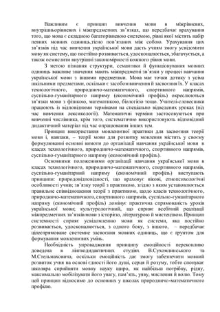 Важливим є принцип вивчення мови в міжрівневих,
внутрішньорівневих і міжпредметних зв’язках, що передбачає врахування
того, що мова є складною багаторівневою системою, рівні якої містять набір
певних мовних одиниць,тісно пов’язаних між собою. Урахування цих
зв’язків під час вивчення української мови дасть учням змогу усвідомити
мову як систему, що постійно розвивається,удосконалюється, збагачується, а
також осмислити внутрішні закономірності кожного рівня мови.
З метою пізнання структури, семантики й функціонування мовних
одиниць важливе значення мають міжпредметні зв’язки у процесі навчання
української мови з іншими предметами. Мова має точки дотику з усіма
шкільними предметами, оскільки є засобом вивчення й засвоєння їх. У класах
технологічного, природничо-математичного, спортивного напрямів,
суспільно-гуманітарного напряму (економічний профіль) окреслюються
зв’язки мови з фізикою, математикою, біологією тощо. Учителі-словесники
працюють із відповідними термінами на спеціально відведених уроках (під
час вивчення лексикології). Математичні терміни застосовуються при
вивченні числівника, крім того, систематично використовують відповідний
дидактичний матеріал під час опрацювання інших тем.
Принцип використання мовленнєвої практики для засвоєння теорії
мови і, навпаки, – теорії мови для розвитку мовлення містить у своєму
формулюванні основні вимоги до організації навчання української мови в
класах технологічного, природничо-математичного, спортивного напрямів,
суспільно-гуманітарного напряму (економічний профіль).
Основними положеннями організації навчання української мови в
класах технологічного, природничо-математичного, спортивного напрямів,
суспільно-гуманітарний напряму (економічний профіль) виступають
принципи: природовідповідності, що враховує вікові, етнопсихологічні
особливості учнів; зв’язку теорії з практикою, згідно з яким установлюється
правильне співвідношення теорії з практикою, щодо класів технологічного,
природничо-математичного, спортивного напрямів, суспільно-гуманітарного
напряму (економічний профіль) домінує практична спрямованість уроків
української мови; культурологічний, що сприяє всебічній реалізації
міжпредметних зв’язків мови з історією, літературою й мистецтвом. Принцип
системності сприяє усвідомленню мови як системи, яка постійно
розвивається, удосконалюється, з одного боку, з іншого, – передбачає
цілеспрямоване системне засвоєння мовних одиниць, що є ґрунтом для
формування мовленнєвих умінь.
Необхідність упровадження принципу емоційності переконливо
доведена в лінгводидактичних студіях В.Сухомлинського та
М.Стельмаховича, оскільки емоційність дає змогу забезпечити мовний
розвиток учня на основі єдності його душі, серця й розуму, тобто спонукає
школяра сприйняти мовну науку щиро, як найбільш потрібну, рідну,
максимально мобілізувати його увагу, пам’ять, уяву, мислення й волю. Тому
цей принцип відносимо до основних у школах природничо-математичного
профілю.
 