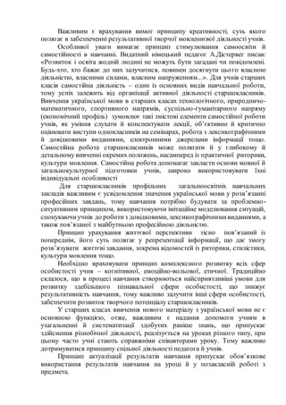 Важливим є врахування вимог принципу креативності, суть якого
полягає в забезпеченні результативної творчої мовленнєвої діяльності учнів.
Особливої уваги вимагає принцип стимулювання самоосвіти й
самостійності в навчанні. Видатний німецький педагог А.Дістервег писав:
«Розвиток і освіта жодній людині не можуть бути загадані чи повідомлені.
Будь-хто, хто бажає до них залучитися, повинен досягнути цього власною
діяльністю, власними силами, власним напруженням...». Для учнів старших
класів самостійна діяльність – один із основних видів навчальної роботи,
тому успіх залежить від організації активної діяльності старшокласників.
Вивчення української мови в старших класах технологічного, природничо-
математичного, спортивного напрямів, суспільно-гуманітарного напряму
(економічний профіль) зумовлює такі змістові елементи самостійної роботи
учнів, як уміння слухати й конспектувати лекції, об’єктивно й критично
оцінювати виступи однокласників на семінарах, робота з лексикографічними
й довідковими виданнями, електронними джерелами інформації тощо.
Самостійна робота старшокласників може полягати й у глибокому й
детальному вивченні окремих положень, насамперед із практичної риторики,
культури мовлення. Самостійна робота допомагає закласти основи мовної й
загальнокультурної підготовки учнів, широко використовувати їхні
індивідуальні особливості
Для старшокласників профільних загальноосвітніх навчальних
закладів важливим є усвідомлення значення української мови у розв’язанні
професійних завдань, тому навчання потрібно будувати за проблемно-
ситуативним принципом, використовуючи імітаційне моделювання ситуацій,
спонукаючиучнів до роботиз довідковими, лексикографічнимивиданнями, а
також пов’язаної з майбутньою професійною діяльністю.
Принцип урахування життєвої перспективи тісно пов’язаний із
попереднім, його суть полягає у репрезентації інформації, що дає змогу
розв’язувати життєві завдання, зокрема відомостей із риторики, стилістики,
культури мовлення тощо.
Необхідно враховувати принцип комплексного розвитку всіх сфер
особистості учня – когнітивної, емоційно-вольової, етичної. Традиційно
склалося, що в процесі навчання створюються найсприятливіші умови для
розвитку здебільшого пізнавальної сфери особистості, що знижує
результативність навчання, тому важливо залучити інші сфери особистості,
забезпечити розвиток творчого потенціалу старшокласників.
У старших класах вивчення нового матеріалу з української мови не є
основною функцією, отже, важливим є надання допомоги учням в
узагальненні й систематизації здобутих раніше знань, що припускає
здійснення різнобічної діяльності, реалізується на уроках різного типу, при
цьому часто учні стають справжніми співавторами уроку. Тому важливо
дотримуватися принципу спільної діяльності педагога й учнів.
Принцип актуалізації результатів навчання припускає обов’язкове
використання результатів навчання на уроці й у позакласній роботі з
предмета.
 