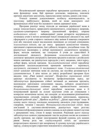 Позалінгвальний принцип передбачає врахування суспільних умов, у
яких функціонує мова. Цей принцип допоможе, наприклад, пояснити
причини лексичних запозичень, переосмислення значень деяких слів тощо.
Учителі повинні усвідомлювати особисту відповідальність за
підготовку майбутнього фахівця, який не може виконувати свої
функціональні обов’язки без належного знання державної мови.
Програма реалізує низку підходів до навчання української мови в
класах технологічного, природничо-математичного, спортивного напрямів,
суспільно-гуманітарного напряму (економічний профіль), зокрема
особистісного підходу – найважливішої умови розкриття внутрішнього
потенціалу учнів із метою активізації їхньої пізнавальної діяльності так, щоб
сформувати в учнів старшого шкільного віку вміння й навички створювати
усні або письмові власні висловлення відповідно до ситуації спілкування;
психологічного підходу, що дає змогу врахувати психологічні чинники,
притаманні старшокласникам, їхні здібності, інтереси, уподобання тощо. Це
реалізується насамперед у доборі відповідного дидактичного матеріалу,
форм, методів навчання, що спонукали б учнів до самостійної й
дослідницької діяльності. Дотримання психолінгвістичного підходу
допомагає врахувати своєрідність навчання предмета в школах з російською
мовою навчання, що реалізується передусім у меті, завданнях, змісті курсу,
доборі форм, методів навчання. Загальнодидактичний підхід передбачає
врахування загальнодидактичних принципів навчання – науковості,
доступності, системності й послідовності тощо. Системно-лінгвістичний
підхід зумовлює вивчення мови як системи, що постійно розвивається й
удосконалюється. З цією метою до змісту розробленої програми було
введено тему „Рівні мовної системи”. Професійно спрямований підхід
ураховує експліцитну та імпліцитну професіоналізацію курсу, що
забезпечується формуванням стійкої мотивації до вивчення предмета,
відповідною орієнтацією ситуативних завдань, добором дидактичного
матеріалу, збагаченням словника учнів термінологічною лексикою.
Комунікативно-діяльнісний підхід передбачає засвоєння мови в її
комунікативній функції на основі залучення учнів до спілкування з
конкретно визначеною метою, що спонукає до моделювання різноманітних
комунікативних ситуацій, зокрема професійно орієнтованих, наприклад,
„Перший робочий день”, „Прийом на роботу”, „Ділові переговори” тощо. В
основу цього підходу покладено мовленнєву діяльність учня (аудіювання,
говоріння, читання і письмо). Функціонально-стилістичний підхід, тісно
пов’язаний із системно-лінгвістичним, реалізується через розгляд
особливостейфункціонування мовних одиниць на всіх рівнях мовної системи
з урахуванням типу, стилю й жанру мовлення. Реалізація цього підходу
забезпечується шляхом упровадження текстів на різних носіях як основного
засобу навчання, що сприяє ілюструванню функцій одиниць усіх мовних
рівнів. Значну роль має соціокультурний підхід, що допомагає
репрезентувати відомості про матеріальну й духовну культуру українського
народу, соціокультурні стереотипи мовленнєвого спілкування.
 