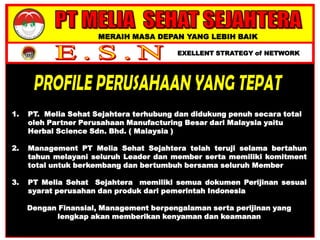 MERAIH MASA DEPAN YANG LEBIH BAIK
EXELLENT STRATEGY of NETWORK
1. PT. Melia Sehat Sejahtera terhubung dan didukung penuh secara total
oleh Partner Perusahaan Manufacturing Besar dari Malaysia yaitu
Herbal Science Sdn. Bhd. ( Malaysia )
2. Management PT Melia Sehat Sejahtera telah teruji selama bertahun
tahun melayani seluruh Leader dan member serta memiliki komitment
total untuk berkembang dan bertumbuh bersama seluruh Member
3. PT Melia Sehat Sejahtera memiliki semua dokumen Perijinan sesuai
syarat perusahan dan produk dari pemerintah Indonesia
Dengan Finansial, Management berpengalaman serta perijinan yang
lengkap akan memberikan kenyaman dan keamanan
 