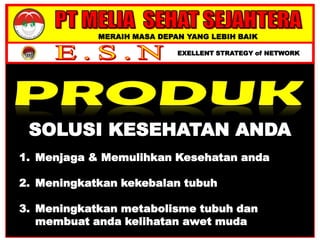 MERAIH MASA DEPAN YANG LEBIH BAIK
EXELLENT STRATEGY of NETWORK
SOLUSI KESEHATAN ANDA
1. Menjaga & Memulihkan Kesehatan anda
2. Meningkatkan kekebalan tubuh
3. Meningkatkan metabolisme tubuh dan
membuat anda kelihatan awet muda
 