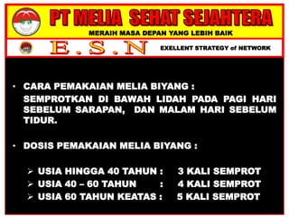 MERAIH MASA DEPAN YANG LEBIH BAIK
EXELLENT STRATEGY of NETWORK
• CARA PEMAKAIAN MELIA BIYANG :
SEMPROTKAN DI BAWAH LIDAH PADA PAGI HARI
SEBELUM SARAPAN, DAN MALAM HARI SEBELUM
TIDUR.
• DOSIS PEMAKAIAN MELIA BIYANG :
 USIA HINGGA 40 TAHUN : 3 KALI SEMPROT
 USIA 40 – 60 TAHUN : 4 KALI SEMPROT
 USIA 60 TAHUN KEATAS : 5 KALI SEMPROT
 