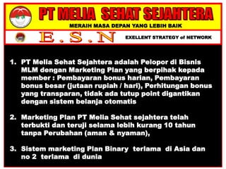 MERAIH MASA DEPAN YANG LEBIH BAIK
EXELLENT STRATEGY of NETWORK
1. PT Melia Sehat Sejahtera adalah Pelopor di Bisnis
MLM dengan Marketing Plan yang berpihak kepada
member : Pembayaran bonus harian, Pembayaran
bonus besar (jutaan rupiah / hari), Perhitungan bonus
yang transparan, tidak ada tutup point digantikan
dengan sistem belanja otomatis
2. Marketing Plan PT Melia Sehat sejahtera telah
terbukti dan teruji selama lebih kurang 10 tahun
tanpa Perubahan (aman & nyaman),
3. Sistem marketing Plan Binary terlama di Asia dan
no 2 terlama di dunia
 