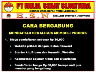 MERAIH MASA DEPAN YANG LEBIH BAIK
EXELLENT STRATEGY of NETWORK
1. Biaya pendaftaran sebesar Rp 30,000
 Website pribadi dengan Id dan Pasword
 Starter kit, Brosur dan formulir , Website
 Keangotaan seumur hidup dan diwariskan
 Pendaftaran hanya Rp 30,000 berapa unit pun
member yang bergabung
 