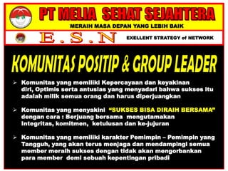 MERAIH MASA DEPAN YANG LEBIH BAIK
EXELLENT STRATEGY of NETWORK
 Komunitas yang memiliki Kepercayaan dan keyakinan
diri, Optimis serta antusias yang menyadari bahwa sukses itu
adalah milik semua orang dan harus diperjuangkan
 Komunitas yang menyakini “SUKSES BISA DIRAIH BERSAMA”
dengan cara : Berjuang bersama mengutamakan
Integritas, komitmen, ketulusan dan ke-jujuran
 Komunitas yang memiliki karakter Pemimpin – Pemimpin yang
Tangguh, yang akan terus menjaga dan mendampingi semua
member meraih sukses dengan tidak akan mengorbankan
para member demi sebuah kepentingan pribadi
 