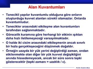 Alan Kuvantumları
• Tanecikli yapılar kuvantumlu olduğuna göre onların
  oluşturduğu kuvvet alanları sürekli olamazlar. Onlarda
  kuvantumludur.
• Tanecikler arasındaki etkileşme alan kuvantumları
  tarafından sağlanmaktadır.
• Görecelik kuramına göre herhangi bir etkinin ışıktan
  daha hızlı iletilemeyeceği varsayılmaktadır.
• O halde iki cisim arasındaki etkileşmenin ancak sınırlı
  bir hızla gerçekleşeceğini düşünmek doğaldır.
• Örneğin uzayda bir yük yerini değiştirdiği zaman, ondan
  etkilenmekte olan diğer bir yük kuvvet değişikliğini
  anında hissedemeyecek, ancak bir süre sonra tepki
  gösterecektir (tepki zamanı = uzaklık / c).
                                                Prof.Dr. İbrahim USLU
 