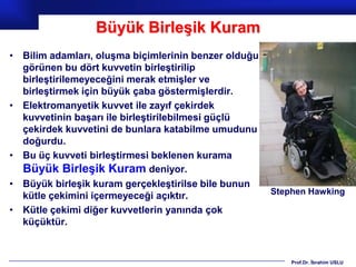 Büyük Birleşik Kuram
• Bilim adamları, oluşma biçimlerinin benzer olduğu
  görünen bu dört kuvvetin birleştirilip
  birleştirilemeyeceğini merak etmişler ve
  birleştirmek için büyük çaba göstermişlerdir.
• Elektromanyetik kuvvet ile zayıf çekirdek
  kuvvetinin başarı ile birleştirilebilmesi güçlü
  çekirdek kuvvetini de bunlara katabilme umudunu
  doğurdu.
• Bu üç kuvveti birleştirmesi beklenen kurama
  Büyük Birleşik Kuram deniyor.
• Büyük birleşik kuram gerçekleştirilse bile bunun
                                                      Stephen Hawking
  kütle çekimini içermeyeceği açıktır.
• Kütle çekimi diğer kuvvetlerin yanında çok
  küçüktür.


                                                          Prof.Dr. İbrahim USLU
 