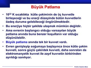 Büyük Patlama
• 1032 K sıcaklıkta kütle çekiminin de üç kuvvetle
  birleşeceği ve bu enerji düzeyinde bütün kuvvetlerin
  özdeş duruma gelebileceği öngörülmektedir.
• Bu enerjiye hiçbir şekilde ulaşmak mümkün değildir.
• Ama evrenin başlangıcı olduğu varsayılan büyük
  patlama anında buna benzer koşulların var olduğu
  düşünülebilir.
• Büyük patlama anında tek bir kuvvet vardı.
• Evren genişleyip soğumaya başlayınca önce kütle çekim
  kuvveti, sonra güçlü çekirdek kuvveti, daha sonraları da
  elektromanyetik kuvvet ile zayıf kuvvetin birbirinden
  ayrıldığı sanılıyor.

                                                 Prof.Dr. İbrahim USLU
 