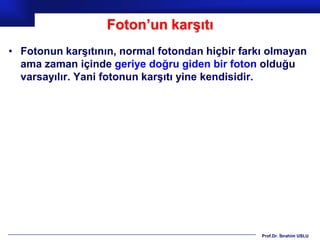 Foton’un karşıtı
• Fotonun karşıtının, normal fotondan hiçbir farkı olmayan
  ama zaman içinde geriye doğru giden bir foton olduğu
  varsayılır. Yani fotonun karşıtı yine kendisidir.




                                                 Prof.Dr. İbrahim USLU
 