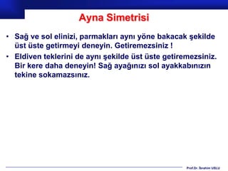 Ayna Simetrisi
• Sağ ve sol elinizi, parmakları aynı yöne bakacak şekilde
  üst üste getirmeyi deneyin. Getiremezsiniz !
• Eldiven teklerini de aynı şekilde üst üste getiremezsiniz.
  Bir kere daha deneyin! Sağ ayağınızı sol ayakkabınızın
  tekine sokamazsınız.




                                                   Prof.Dr. İbrahim USLU
 