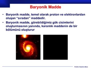 Baryonik Madde
• Baryonik madde, temel olarak proton ve elektronlardan
  oluşan “sıradan” maddedir.
• Baryonik madde, görebildiğimiz gök cisimlerini
  oluşturmasının yanında, karanlık maddenin de bir
  bölümünü oluşturur




                                               Prof.Dr. İbrahim USLU
 