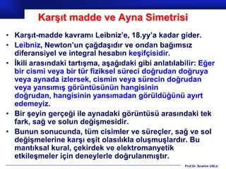 Karşıt madde ve Ayna Simetrisi
• Karşıt-madde kavramı Leibniz’e, 18.yy’a kadar gider.
• Leibniz, Newton’un çağdaşıdır ve ondan bağımsız
  diferansiyel ve integral hesabın keşifçisidir.
• İkili arasındaki tartışma, aşağıdaki gibi anlatılabilir: Eğer
  bir cismi veya bir tür fiziksel süreci doğrudan doğruya
  veya aynada izlersek, cismin veya sürecin doğrudan
  veya yansımış görüntüsünün hangisinin
  doğrudan, hangisinin yansımadan görüldüğünü ayırt
  edemeyiz.
• Bir şeyin gerçeği ile aynadaki görüntüsü arasındaki tek
  fark, sağ ve solun değişmesidir.
• Bunun sonucunda, tüm cisimler ve süreçler, sağ ve sol
  değişmelerine karşı eşit olasılıkla oluşmuşlardır. Bu
  mantıksal kural, çekirdek ve elektromanyetik
  etkileşmeler için deneylerle doğrulanmıştır.
                                                      Prof.Dr. İbrahim USLU
 